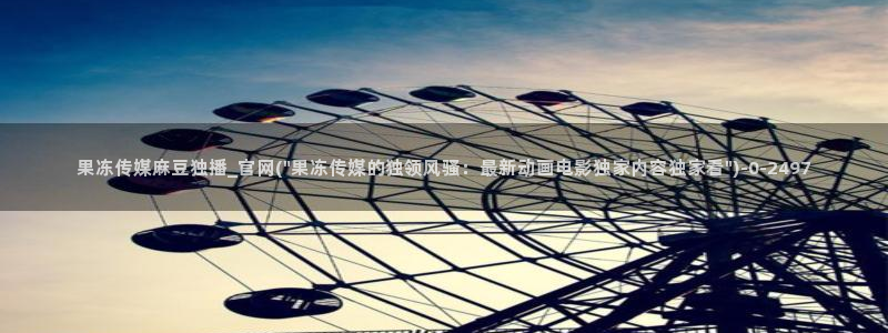 麻豆tv传媒官网入口：果冻传媒麻豆独播_官网(\