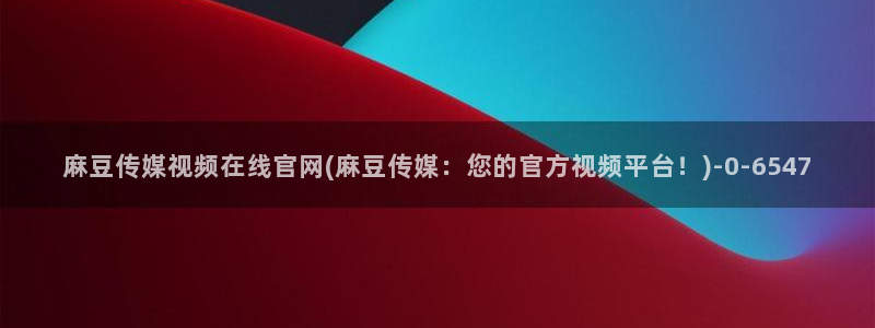 麻豆传媒官网多少啊：麻豆传媒视频在线官网(麻豆传媒：您的官方视频平台！)